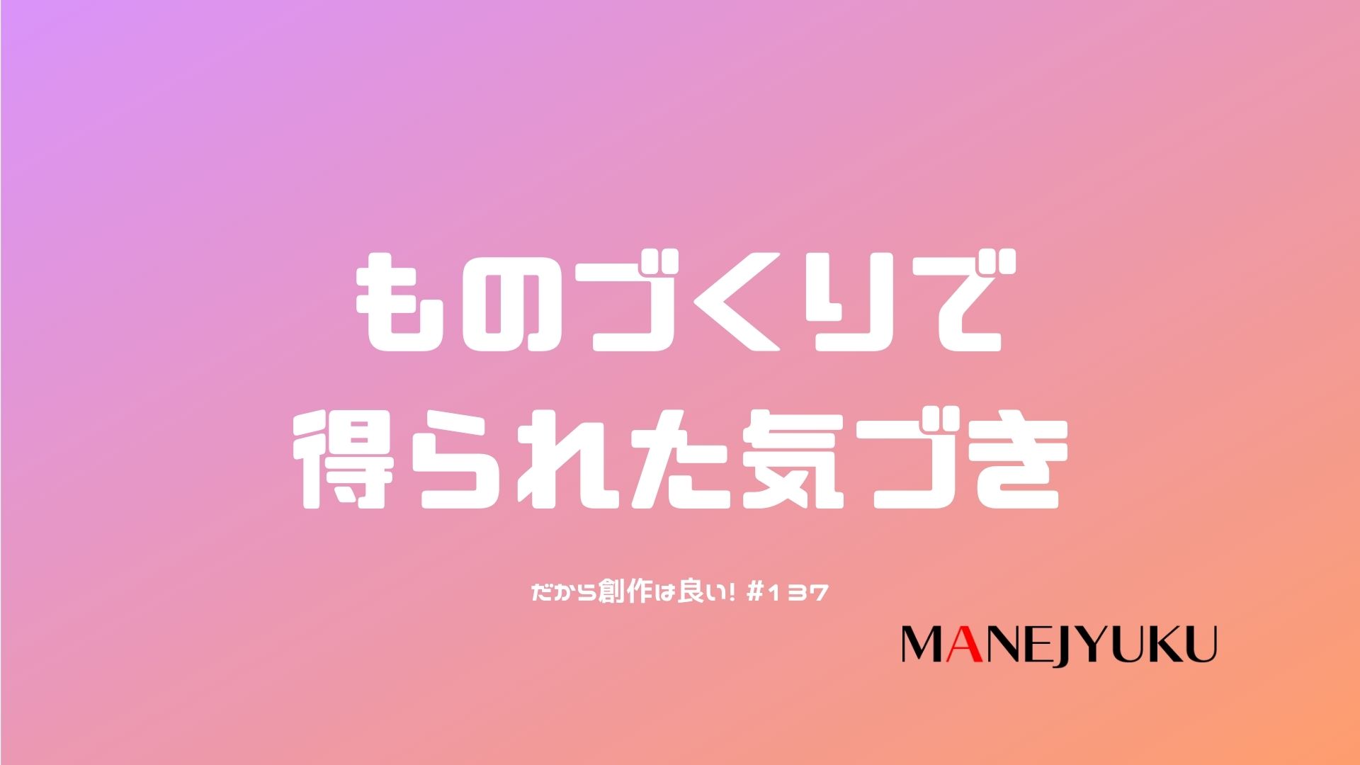 137-ものづくりで得られた気づき。だから創作は良い！